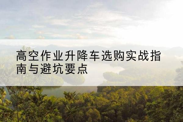 霍山升降车怎么选-高空作业升降车选购实战指南与避坑要点