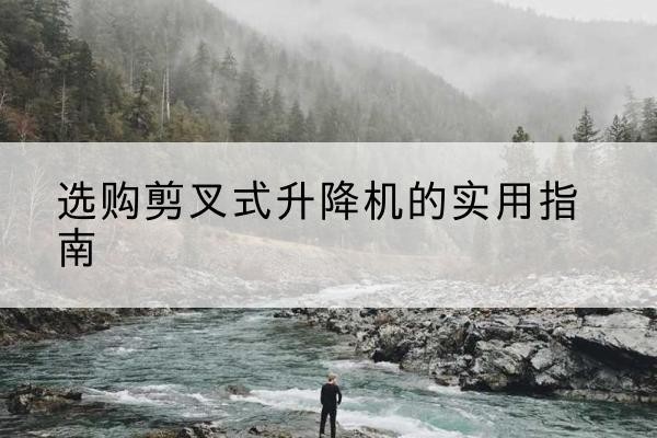 霍山剪叉式升降机怎么选-选购剪叉式升降机的实用指南