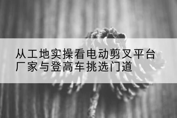 霍山电动剪叉升降平台厂家-从工地实操看电动剪叉平台厂家与登高车挑选门道