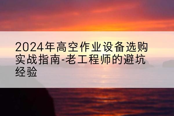 霍山高空作业升降机厂家推荐-2024年高空作业设备选购实战指南-老工程师的避坑经验