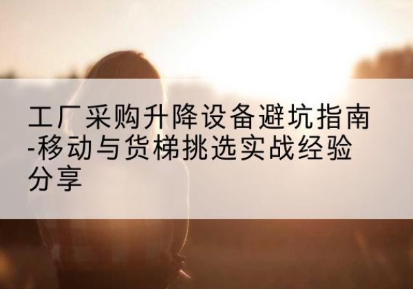 霍山移动式升降机怎么选-工厂采购升降设备避坑指南-移动与货梯挑选实战经验分享
