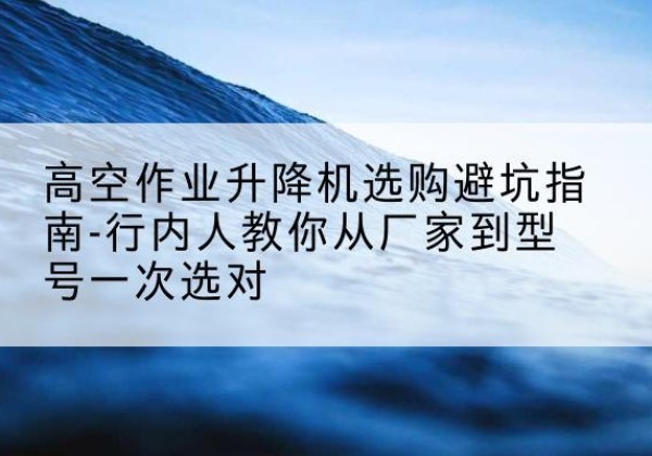 霍山升降平台厂家-高空作业升降机选购避坑指南-行内人教你从厂家到型号一次选对