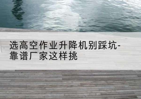 霍山剪叉式升降机厂家-选高空作业升降机别踩坑-靠谱厂家这样挑