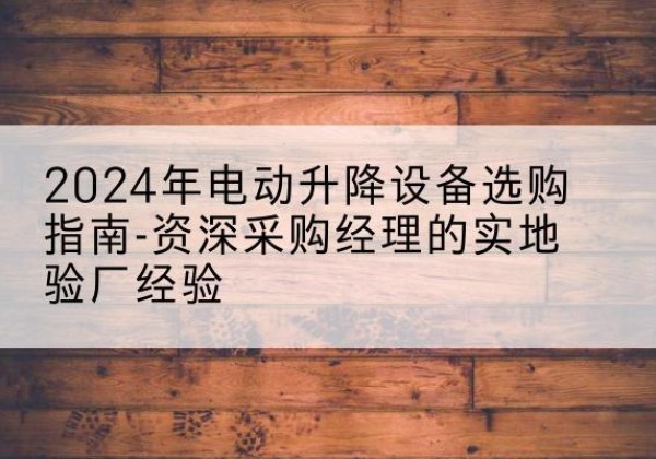 霍山电动剪叉升降平台厂家-2024年电动升降设备选购指南-资深采购经理的实地验厂经验