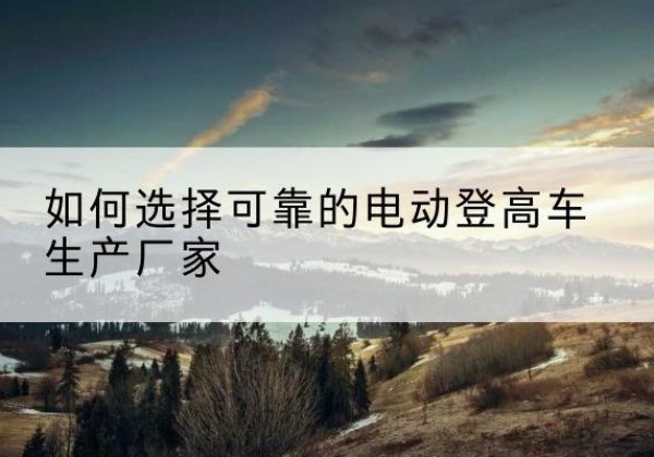 霍山电动登高车厂家-如何选择可靠的电动登高车生产厂家