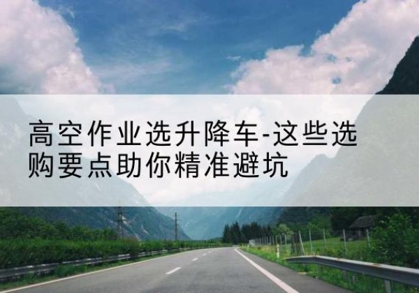霍山升降车厂家-高空作业选升降车-这些选购要点助你*避坑