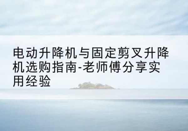 霍山电动升降机怎么选-电动升降机与固定剪叉升降机选购指南-老师傅分享实用经验