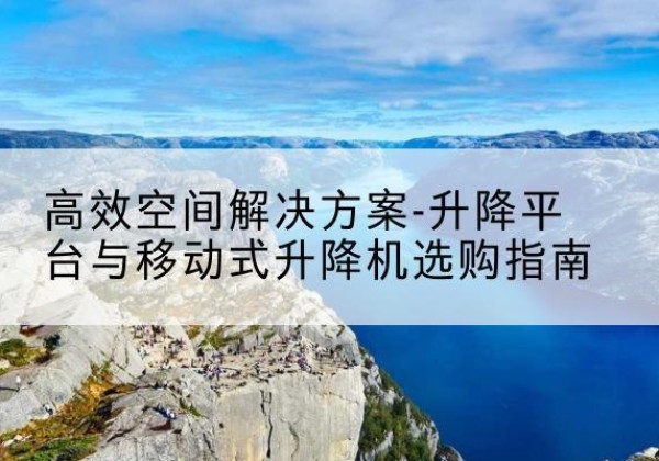 霍山升降平台厂家-*空间解决方案-升降平台与移动式升降机选购指南