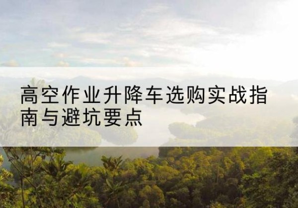 霍山升降车怎么选-高空作业升降车选购实战指南与避坑要点