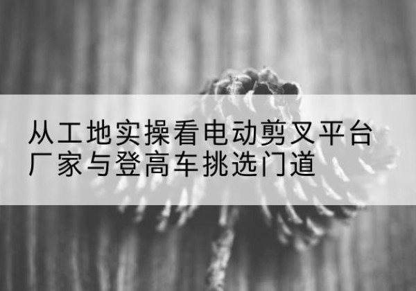 霍山电动剪叉升降平台厂家-从工地实操看电动剪叉平台厂家与登高车挑选门道