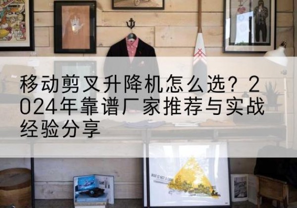 霍山升降平台厂家推荐-移动剪叉升降机怎么选？2024年靠谱厂家推荐与实战经验分享