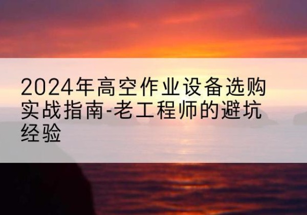 霍山高空作业升降机厂家推荐-2024年高空作业设备选购实战指南-老工程师的避坑经验